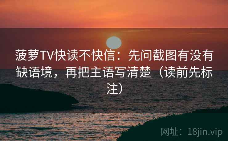 菠萝TV快读不快信：先问截图有没有缺语境，再把主语写清楚（读前先标注）