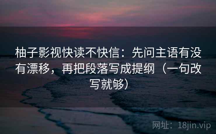 柚子影视快读不快信：先问主语有没有漂移，再把段落写成提纲（一句改写就够）