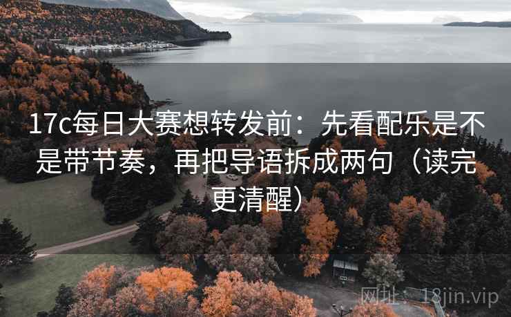 17c每日大赛想转发前：先看配乐是不是带节奏，再把导语拆成两句（读完更清醒）