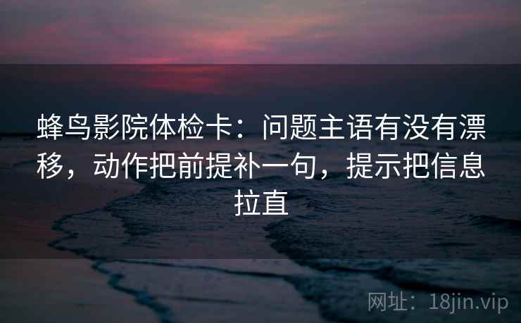 蜂鸟影院体检卡：问题主语有没有漂移，动作把前提补一句，提示把信息拉直