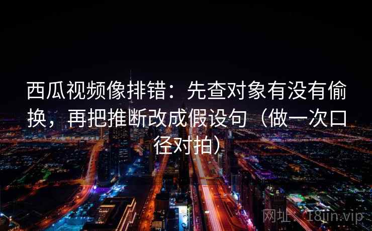 西瓜视频像排错：先查对象有没有偷换，再把推断改成假设句（做一次口径对拍）