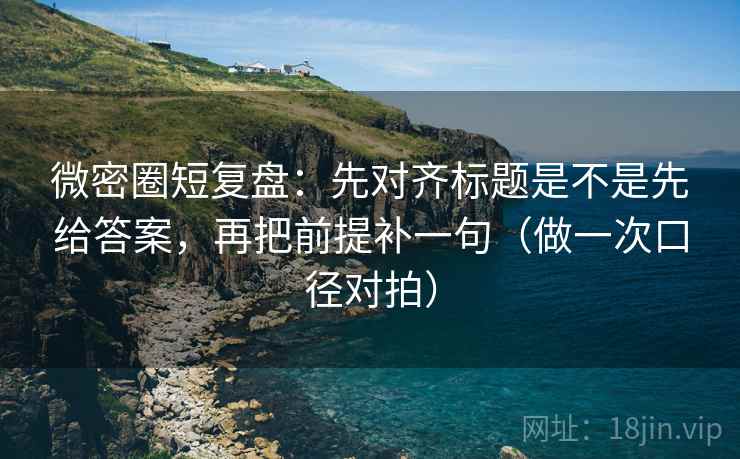 微密圈短复盘：先对齐标题是不是先给答案，再把前提补一句（做一次口径对拍）