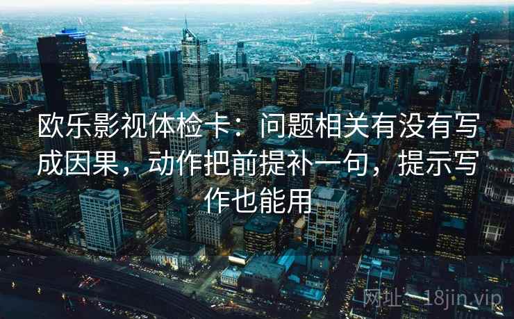 欧乐影视体检卡：问题相关有没有写成因果，动作把前提补一句，提示写作也能用