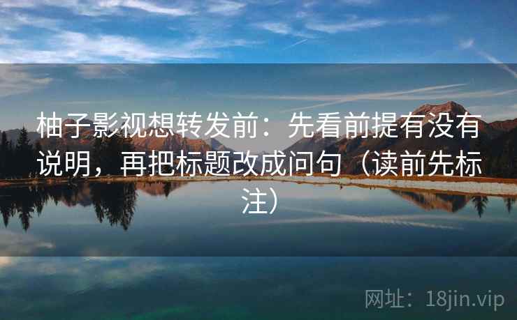 柚子影视想转发前：先看前提有没有说明，再把标题改成问句（读前先标注）