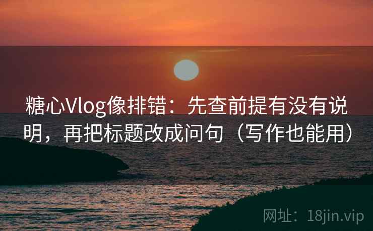 糖心Vlog像排错：先查前提有没有说明，再把标题改成问句（写作也能用）