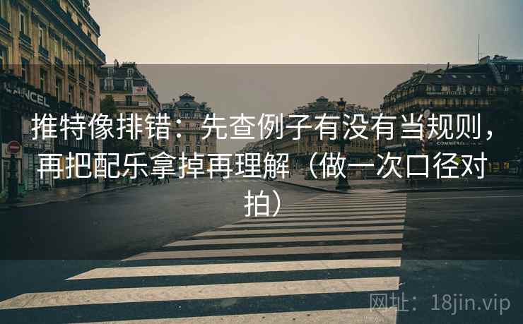 推特像排错：先查例子有没有当规则，再把配乐拿掉再理解（做一次口径对拍）