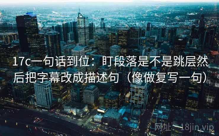17c一句话到位:盯段落是不是跳层然后把字幕改成描述句(像做复写一句)
