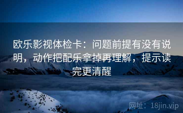 欧乐影视体检卡：问题前提有没有说明，动作把配乐拿掉再理解，提示读完更清醒