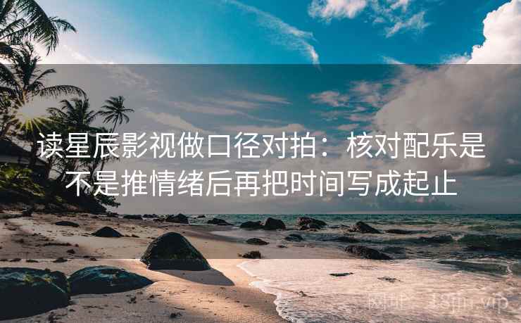 读星辰影视做口径对拍:核对配乐是不是推情绪后再把时间写成起止 读星辰影视做口径对拍:核对配乐是不是推情绪后再把时间写成起止