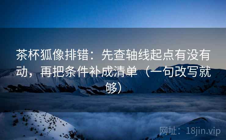 茶杯狐像排错:先查轴线起点有没有动,再把条件补成清单(一句改写就够) 茶杯狐像排错:先查轴线起点有没有动,再把条件补成清单(一句改写就够)