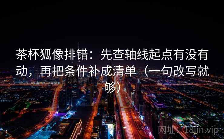 茶杯狐像排错：先查轴线起点有没有动，再把条件补成清单（一句改写就够）