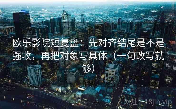 欧乐影院短复盘：先对齐结尾是不是强收，再把对象写具体（一句改写就够）