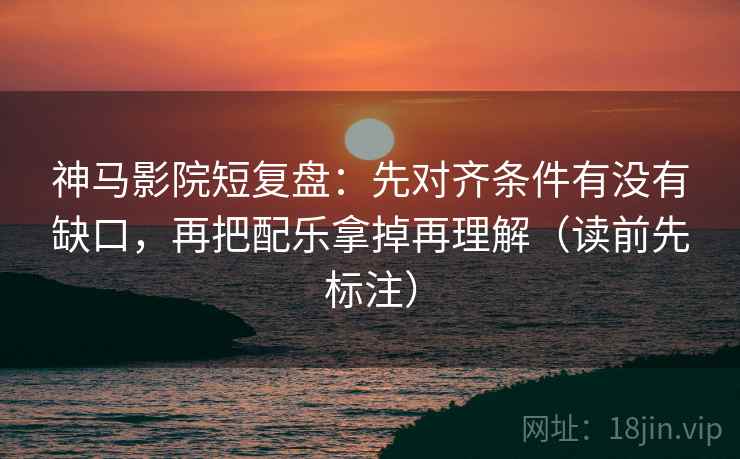 神马影院短复盘：先对齐条件有没有缺口，再把配乐拿掉再理解（读前先标注）
