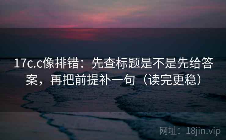17c.c像排错：先查标题是不是先给答案，再把前提补一句（读完更稳）