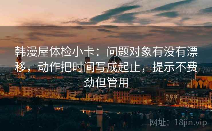 韩漫屋体检小卡:问题对象有没有漂移,动作把时间写成起止,提示不费劲但管用 韩漫屋体检小卡:问题对象有没有漂移,动作把时间写成起止,提示不费劲但管用