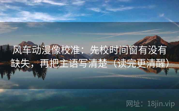 风车动漫像校准:先校时间窗有没有缺失,再把主语写清楚(读完更清醒) 风车动漫像校准:先校时间窗有没有缺失,再把主语写清楚(读完更清醒)