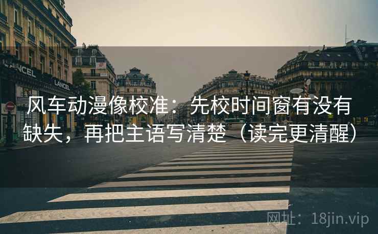 风车动漫像校准：先校时间窗有没有缺失，再把主语写清楚（读完更清醒）