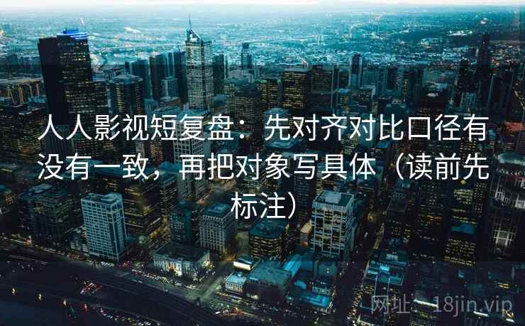 人人影视短复盘：先对齐对比口径有没有一致，再把对象写具体（读前先标注）