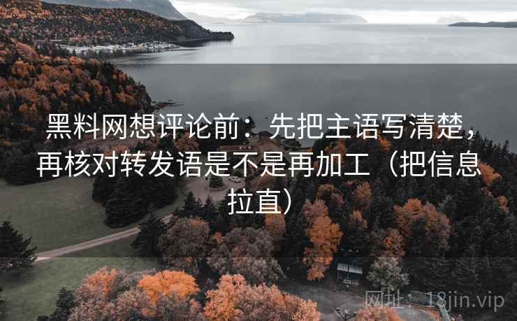 黑料网想评论前：先把主语写清楚，再核对转发语是不是再加工（把信息拉直）