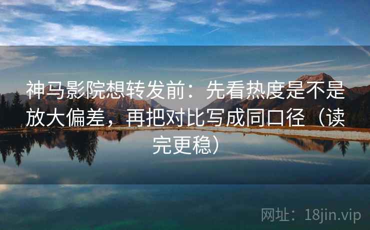 神马影院想转发前:先看热度是不是放大偏差,再把对比写成同口径(读完更稳)