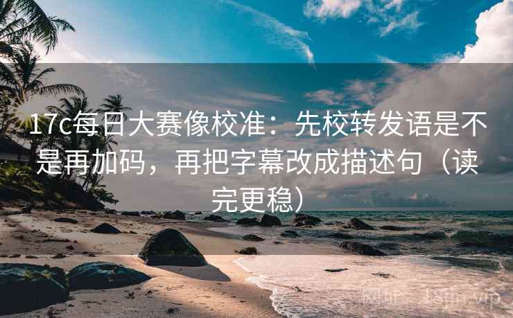 17c每日大赛像校准:先校转发语是不是再加码,再把字幕改成描述句(读完更稳)